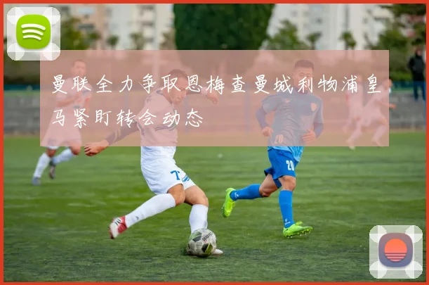 曼联全力争取恩梅查曼城利物浦皇马紧盯转会动态
