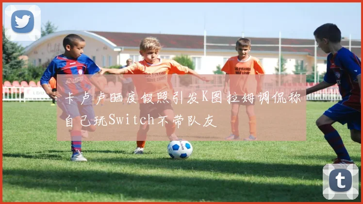 卡卢卢晒度假照引发K图拉姆调侃称自己玩Switch不带队友