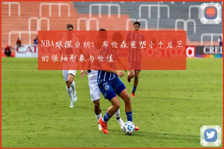 NBA球探分析：布伦森重塑小个后卫的领袖形象与价值