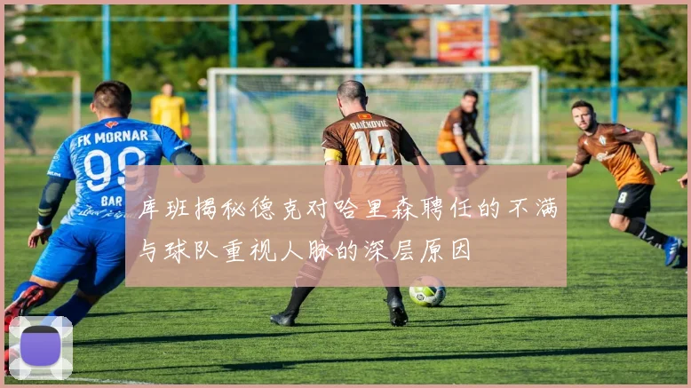 库班揭秘德克对哈里森聘任的不满与球队重视人脉的深层原因