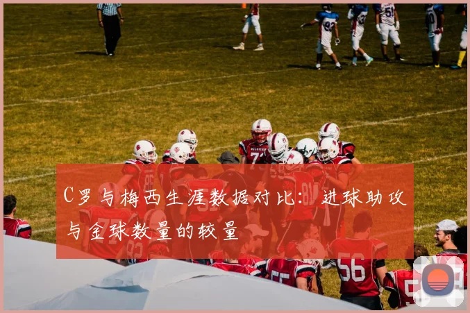 C罗与梅西生涯数据对比：进球助攻与金球数量的较量
