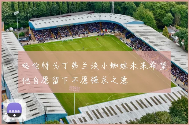略伦特戈丁弗兰谈小蜘蛛未来希望他自愿留下不愿强求之意