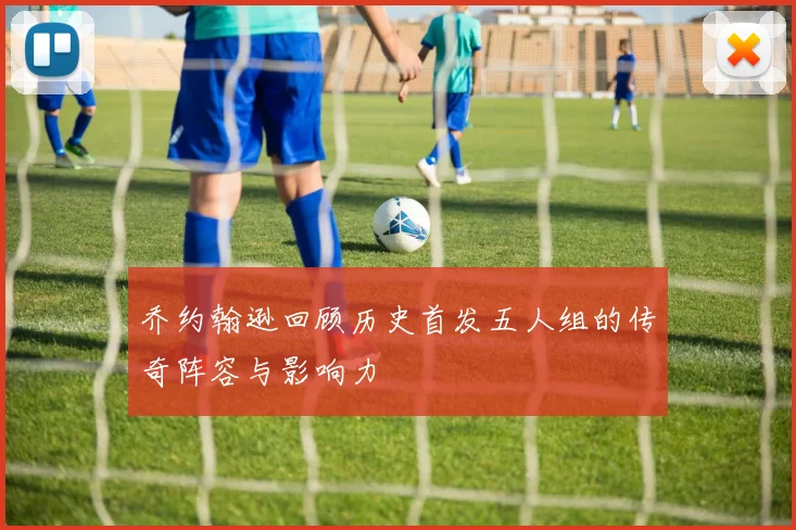 乔约翰逊回顾历史首发五人组的传奇阵容与影响力