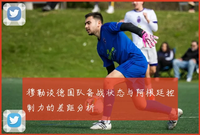 穆勒谈德国队备战状态与阿根廷控制力的差距分析