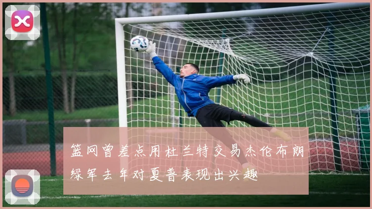 篮网曾差点用杜兰特交易杰伦布朗绿军去年对夏普表现出兴趣