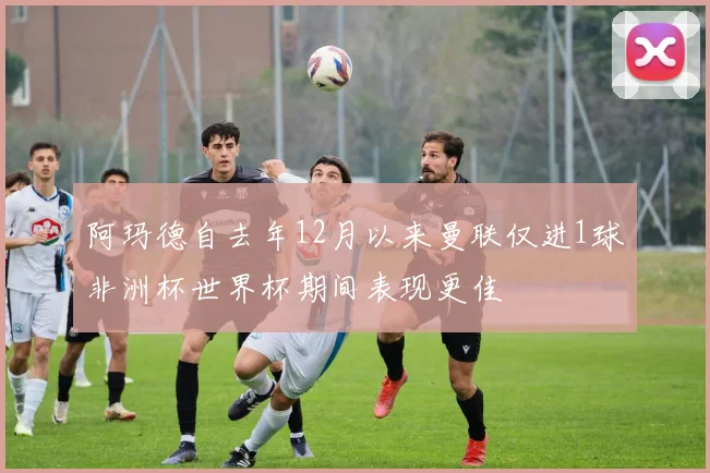 阿玛德自去年12月以来曼联仅进1球非洲杯世界杯期间表现更佳