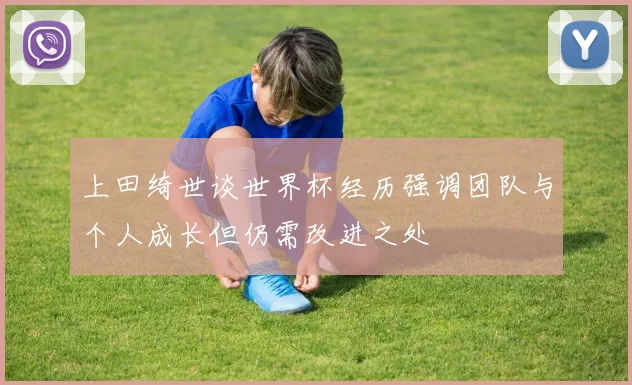 上田绮世谈世界杯经历强调团队与个人成长但仍需改进之处