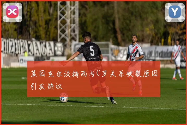 莱因克尔谈梅西与C罗关系破裂原因引发热议