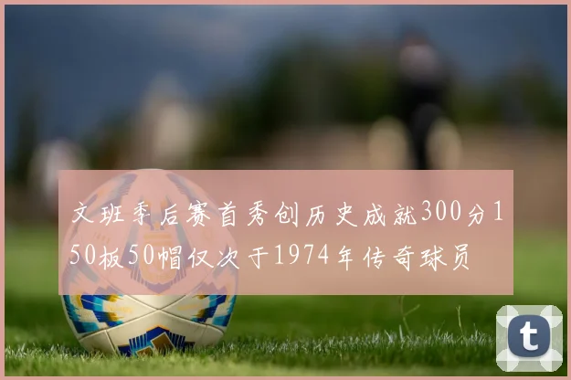 文班季后赛首秀创历史成就300分150板50帽仅次于1974年传奇球员