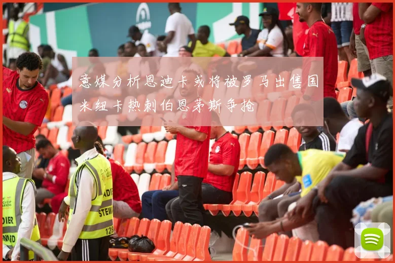意媒分析恩迪卡或将被罗马出售国米纽卡热刺伯恩茅斯争抢