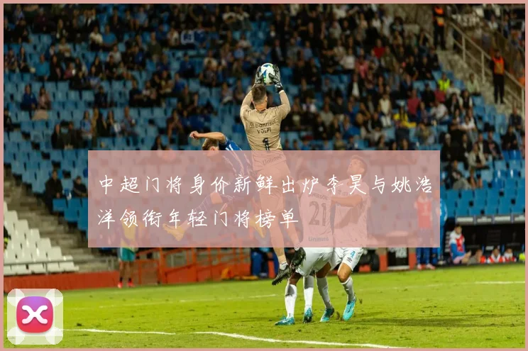 中超门将身价新鲜出炉李昊与姚浩洋领衔年轻门将榜单