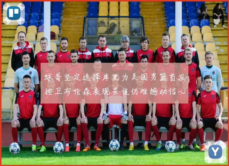 球哥坚定选择库里为美国男篮首发控卫布伦森表现虽佳仍难撼动信心